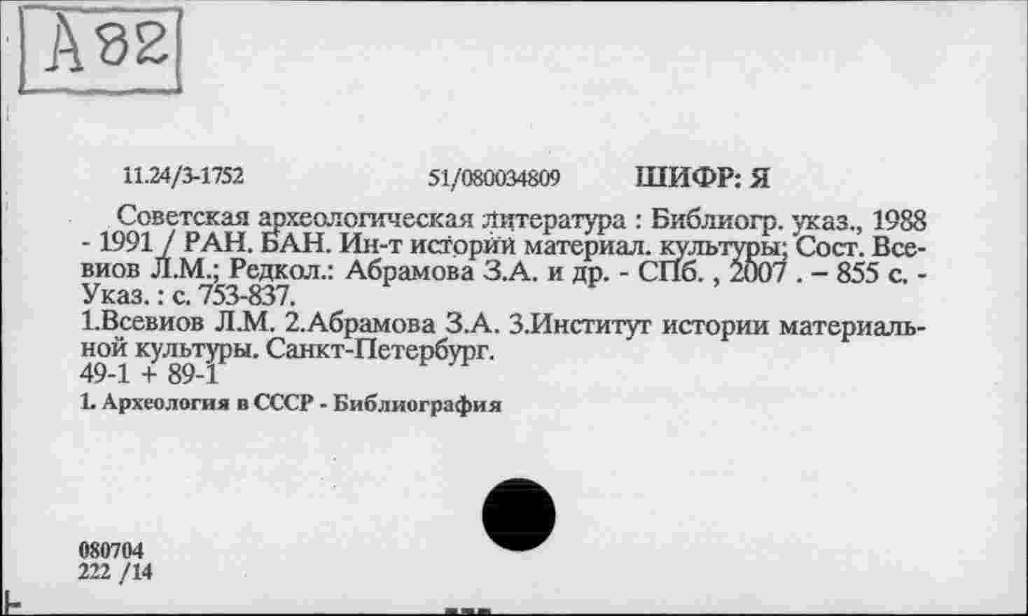 ﻿А 82
11.24/3-1752	51/080034809 ШИФР: Я
Советская археологическая литература : Библиогр. указ., 1988 -1991 / РАН. БАН. Ин-т историй материал, культуры; Сост. Все-виов Л.М.; Редкой.: Абрамова З.А. и др. - СПб., 2007 . - 855 с. -Указ. : с. 753-837.
1.Всевиов Л.М. 2.Абрамова З.А. З.Институт истории материальной культуры. Санкт-Петербург.
49-1 + 89-1
1. Археология в СССР - Библиография
080704
222 /14